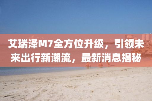 艾瑞澤M7全方位升級，引領(lǐng)未來出行新潮流，最新消息揭秘