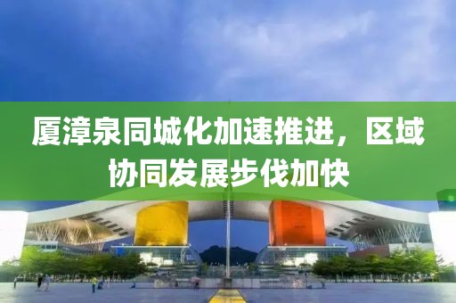 廈漳泉同城化加速推進(jìn)，區(qū)域協(xié)同發(fā)展步伐加快