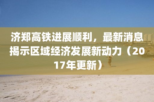 濟(jì)鄭高鐵進(jìn)展順利，最新消息揭示區(qū)域經(jīng)濟(jì)發(fā)展新動(dòng)力（2017年更新）