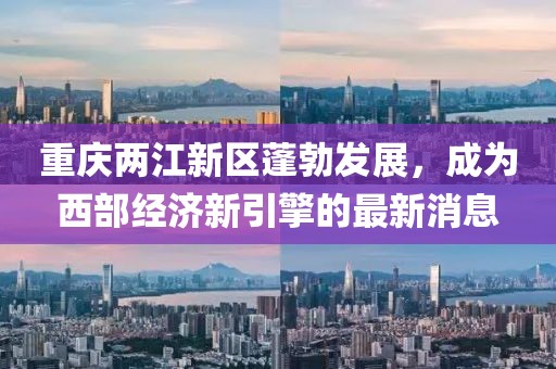 重慶兩江新區(qū)蓬勃發(fā)展，成為西部經(jīng)濟(jì)新引擎的最新消息