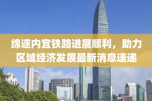 綿遂內(nèi)宜鐵路進(jìn)展順利，助力區(qū)域經(jīng)濟(jì)發(fā)展最新消息速遞