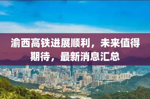 渝西高鐵進(jìn)展順利，未來值得期待，最新消息匯總