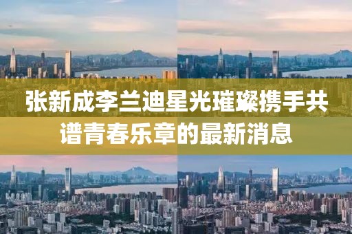張新成李蘭迪星光璀璨攜手共譜青春樂章的最新消息