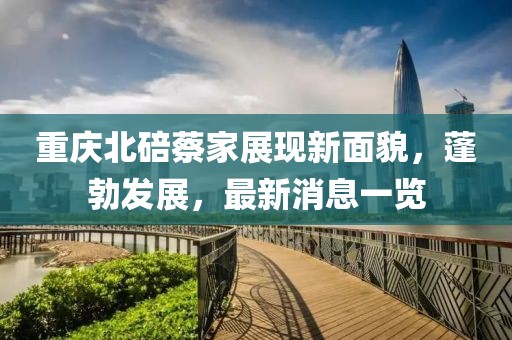 重慶北碚蔡家展現(xiàn)新面貌，蓬勃發(fā)展，最新消息一覽