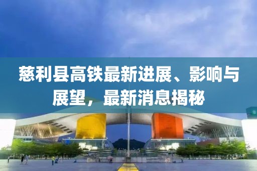 慈利縣高鐵最新進(jìn)展、影響與展望，最新消息揭秘