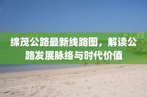 綿茂公路最新線(xiàn)路圖，解讀公路發(fā)展脈絡(luò)與時(shí)代價(jià)值