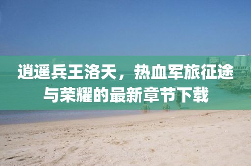 逍遙兵王洛天，熱血軍旅征途與榮耀的最新章節(jié)下載