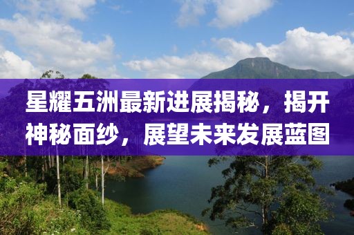 星耀五洲最新進(jìn)展揭秘，揭開神秘面紗，展望未來發(fā)展藍(lán)圖