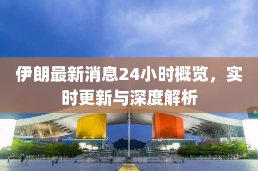 伊朗最新消息24小時概覽，實(shí)時更新與深度解析