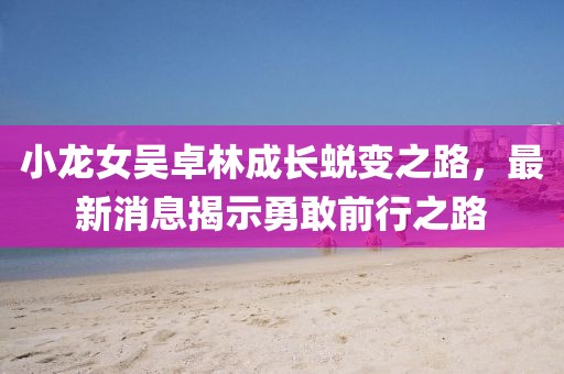 小龍女吳卓林成長蛻變之路，最新消息揭示勇敢前行之路