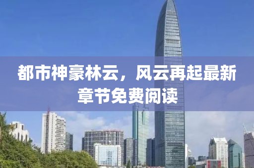都市神豪林云，風(fēng)云再起最新章節(jié)免費(fèi)閱讀