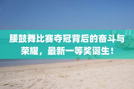 腰鼓舞比賽奪冠背后的奮斗與榮耀，最新一等獎(jiǎng)?wù)Q生！