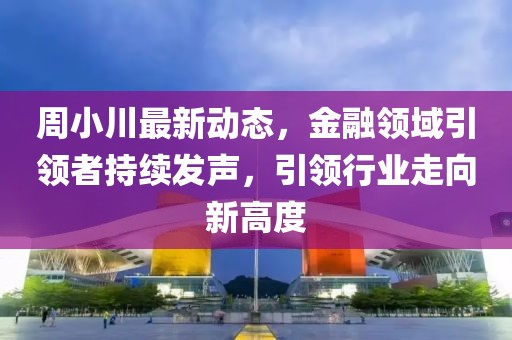 周小川最新動態(tài)，金融領(lǐng)域引領(lǐng)者持續(xù)發(fā)聲，引領(lǐng)行業(yè)走向新高度