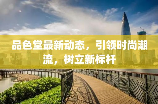 品色堂最新動態(tài)，引領(lǐng)時尚潮流，樹立新標(biāo)桿