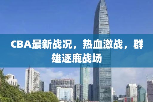 CBA最新戰(zhàn)況，熱血激戰(zhàn)，群雄逐鹿戰(zhàn)場