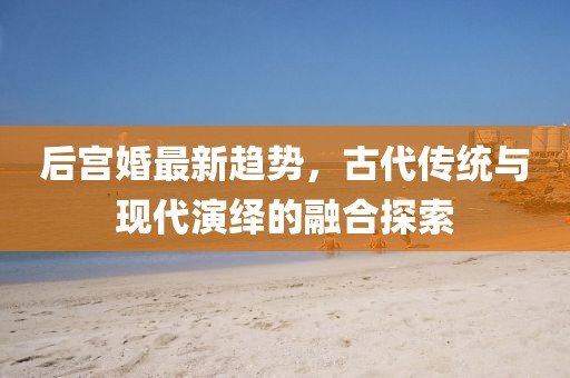 后宮婚最新趨勢，古代傳統與現代演繹的融合探索