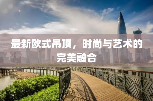 最新歐式吊頂，時(shí)尚與藝術(shù)的完美融合