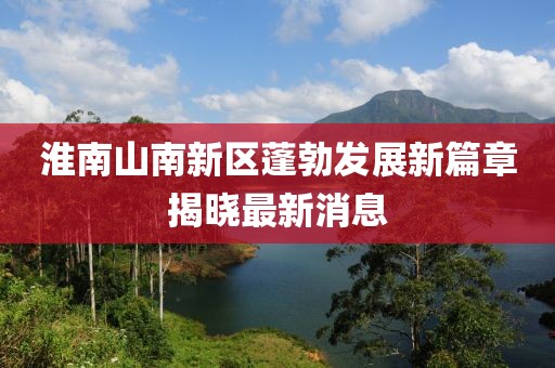 淮南山南新區(qū)蓬勃發(fā)展新篇章揭曉最新消息
