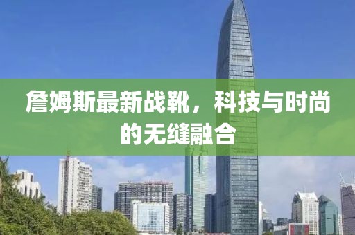 詹姆斯最新戰(zhàn)靴，科技與時尚的無縫融合