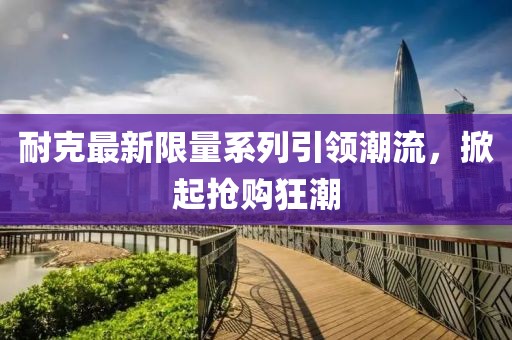 耐克最新限量系列引領(lǐng)潮流，掀起搶購狂潮