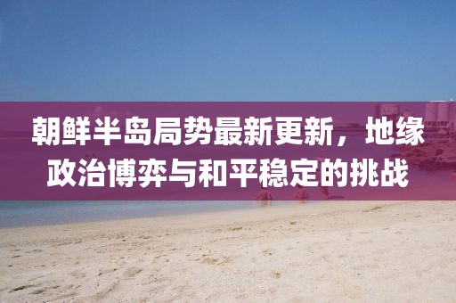 朝鮮半島局勢最新更新，地緣政治博弈與和平穩(wěn)定的挑戰(zhàn)