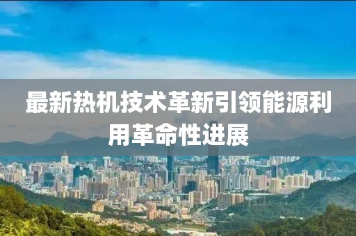 最新熱機(jī)技術(shù)革新引領(lǐng)能源利用革命性進(jìn)展