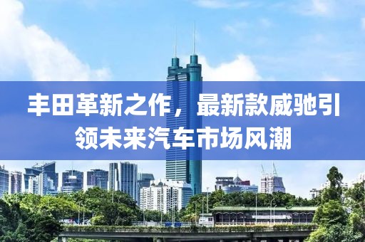 豐田革新之作，最新款威馳引領(lǐng)未來汽車市場風(fēng)潮