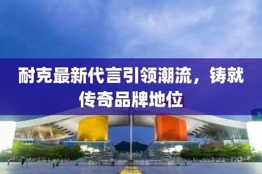 耐克最新代言引領(lǐng)潮流，鑄就傳奇品牌地位