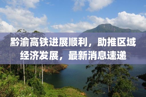 黔渝高鐵進展順利，助推區(qū)域經(jīng)濟發(fā)展，最新消息速遞