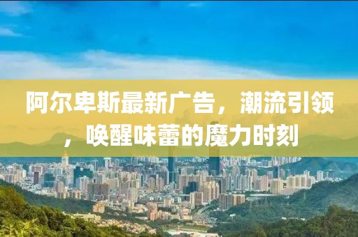 阿爾卑斯最新廣告，潮流引領，喚醒味蕾的魔力時刻