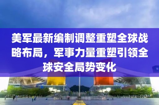 美軍最新編制調(diào)整重塑全球戰(zhàn)略布局，軍事力量重塑引領(lǐng)全球安全局勢變化