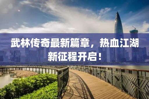 武林傳奇最新篇章，熱血江湖新征程開啟！