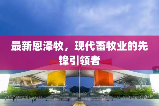 最新恩澤牧，現(xiàn)代畜牧業(yè)的先鋒引領(lǐng)者