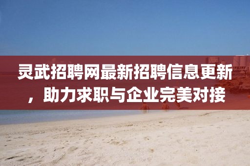 靈武招聘網(wǎng)最新招聘信息更新，助力求職與企業(yè)完美對接