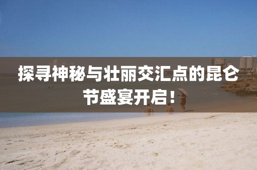 探尋神秘與壯麗交匯點(diǎn)的昆侖節(jié)盛宴開啟！