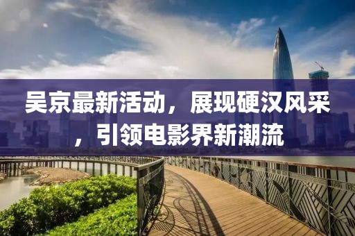 吳京最新活動(dòng)，展現(xiàn)硬漢風(fēng)采，引領(lǐng)電影界新潮流