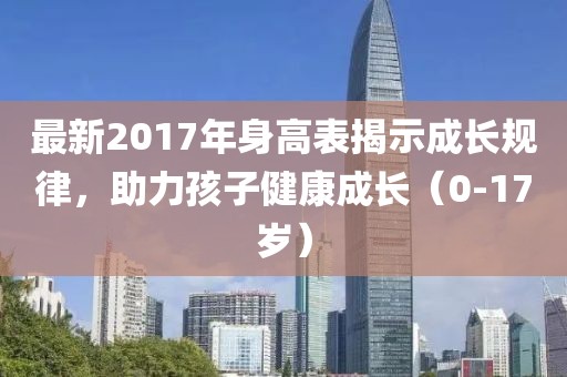 最新2017年身高表揭示成長(zhǎng)規(guī)律，助力孩子健康成長(zhǎng)（0-17歲）