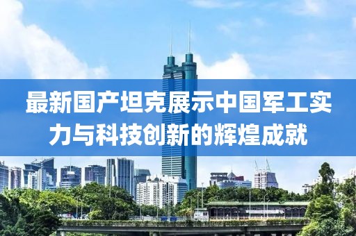 最新國(guó)產(chǎn)坦克展示中國(guó)軍工實(shí)力與科技創(chuàng)新的輝煌成就