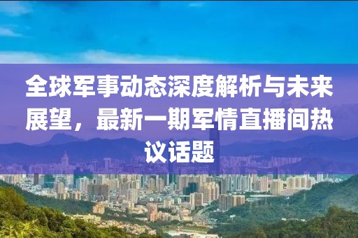 全球軍事動(dòng)態(tài)深度解析與未來(lái)展望，最新一期軍情直播間熱議話題