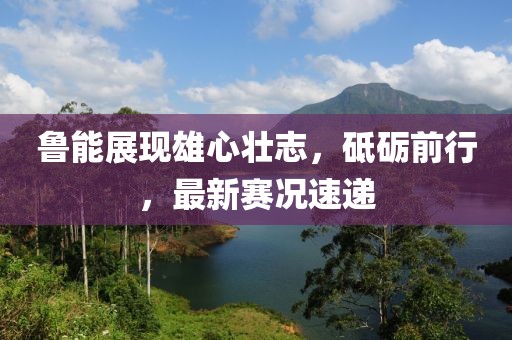 魯能展現(xiàn)雄心壯志，砥礪前行，最新賽況速遞