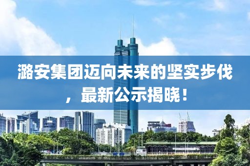 潞安集團(tuán)邁向未來的堅實步伐，最新公示揭曉！