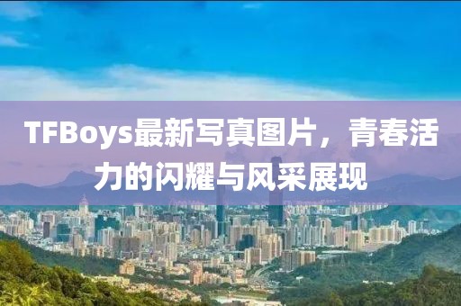 TFBoys最新寫真圖片，青春活力的閃耀與風(fēng)采展現(xiàn)