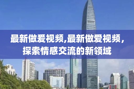 最新做爰視頻,最新做愛視頻，探索情感交流的新領(lǐng)域