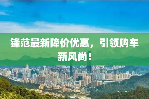 鋒范最新降價(jià)優(yōu)惠，引領(lǐng)購車新風(fēng)尚！
