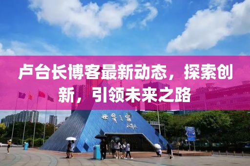 盧臺長博客最新動態(tài)，探索創(chuàng)新，引領(lǐng)未來之路