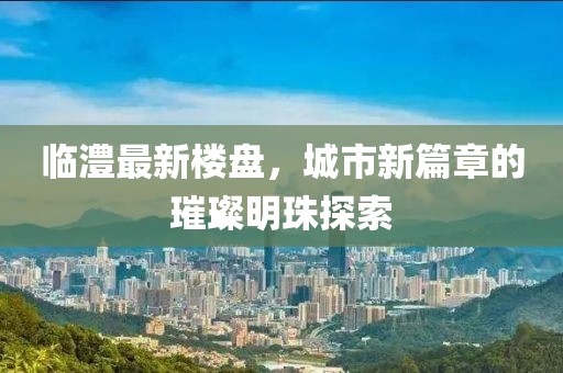臨澧最新樓盤，城市新篇章的璀璨明珠探索