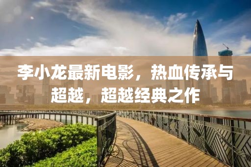 李小龍最新電影，熱血傳承與超越，超越經(jīng)典之作