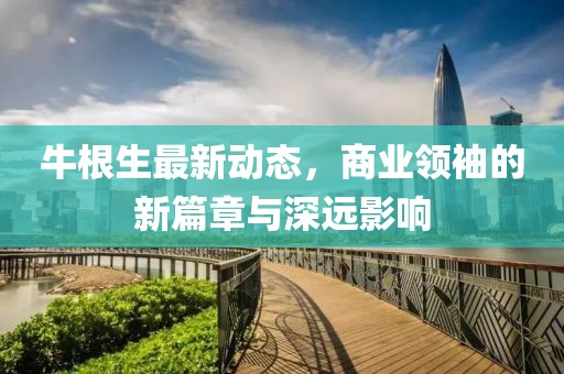 牛根生最新動(dòng)態(tài)，商業(yè)領(lǐng)袖的新篇章與深遠(yuǎn)影響