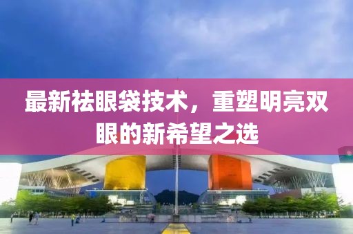 最新祛眼袋技術(shù)，重塑明亮雙眼的新希望之選