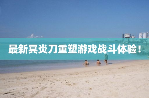 最新冥炎刀重塑游戲戰(zhàn)斗體驗！